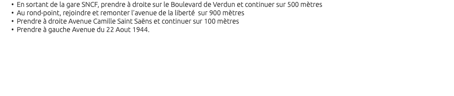 En sortant de la gare SNCF, prendre à droite sur le Boulevard de Verdun et continuer sur 500 mètres Au rond-point, rejoindre et remonter l’avenue de la liberté sur 900 mètres Prendre à droite Avenue Camille Saint Saëns et continuer sur 100 mètres Prendre à gauche Avenue du 22 Aout 1944. 