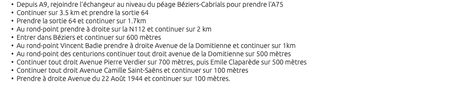 Depuis A9, rejoindre l’échangeur au niveau du péage Béziers-Cabrials pour prendre l’A75 Continuer sur 3.5 km et prendre la sortie 64 Prendre la sortie 64 et continuer sur 1.7km Au rond-point prendre à droite sur la N112 et continuer sur 2 km Entrer dans Béziers et continuer sur 600 mètres Au rond-point Vincent Badie prendre à droite Avenue de la Domitienne et continuer sur 1km Au rond-point des centurions continuer tout droit avenue de la Domitienne sur 500 mètres Continuer tout droit Avenue Pierre Verdier sur 700 mètres, puis Emile Claparède sur 500 mètres Continuer tout droit Avenue Camille Saint-Saëns et continuer sur 100 mètres Prendre à droite Avenue du 22 Août 1944 et continuer sur 100 mètres. 