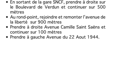 En sortant de la gare SNCF, prendre à droite sur le Boulevard de Verdun et continuer sur 500 mètres Au rond-point, rejoindre et remonter l’avenue de la liberté sur 900 mètres Prendre à droite Avenue Camille Saint Saëns et continuer sur 100 mètres Prendre à gauche Avenue du 22 Aout 1944. 