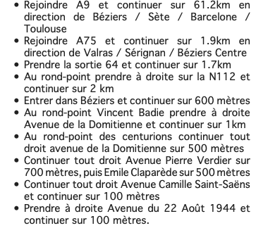 Rejoindre A9 et continuer sur 61.2km en direction de Béziers / Sète / Barcelone / Toulouse Rejoindre A75 et continuer sur 1.9km en direction de Valras / Sérignan / Béziers Centre Prendre la sortie 64 et continuer sur 1.7km Au rond-point prendre à droite sur la N112 et continuer sur 2 km Entrer dans Béziers et continuer sur 600 mètres Au rond-point Vincent Badie prendre à droite Avenue de la Domitienne et continuer sur 1km Au rond-point des centurions continuer tout droit avenue de la Domitienne sur 500 mètres Continuer tout droit Avenue Pierre Verdier sur 700 mètres, puis Emile Claparède sur 500 mètres Continuer tout droit Avenue Camille Saint-Saëns et continuer sur 100 mètres Prendre à droite Avenue du 22 Août 1944 et continuer sur 100 mètres. 