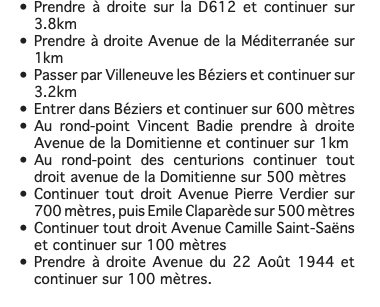 Prendre à droite sur la D612 et continuer sur 3.8km Prendre à droite Avenue de la Méditerranée sur 1km Passer par Villeneuve les Béziers et continuer sur 3.2km Entrer dans Béziers et continuer sur 600 mètres Au rond-point Vincent Badie prendre à droite Avenue de la Domitienne et continuer sur 1km Au rond-point des centurions continuer tout droit avenue de la Domitienne sur 500 mètres Continuer tout droit Avenue Pierre Verdier sur 700 mètres, puis Emile Claparède sur 500 mètres Continuer tout droit Avenue Camille Saint-Saëns et continuer sur 100 mètres Prendre à droite Avenue du 22 Août 1944 et continuer sur 100 mètres. 