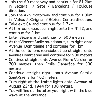 Join the A9 motorway and continue for 61.2km in Béziers / Sète / Barcelona / Toulouse direction. Join the A75 motorway and continue for 1.9km in Valras / Sérignan / Béziers Centre direction. Take exit 64 and continue for 1.7km At the roundabout turn right onto the N112, and continue for 2 km Enter Béziers and continue for 600 metres At the Vincent Badie roundabout, turn right onto Avenue Domitienne and continue for 1km At the centurions roundabout go straight onto avenue Domitienne and continue for 500 meters Continue straight onto Avenue Pierre Verdier for 700 metres, then Emile Claparède for 500 meters Continue straight right onto Avenue Camille Saint-Saëns for 100 meters Turn right at the traffic lights onto Avenue of August 22nd, 1944 for 100 meters. You will find our hotel on your right with the blue wave at the entrance.