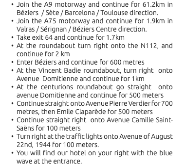 Join the A9 motorway and continue for 61.2km in Béziers / Sète / Barcelona / Toulouse direction. Join the A75 motorway and continue for 1.9km in Valras / Sérignan / Béziers Centre direction. Take exit 64 and continue for 1.7km At the roundabout turn right onto the N112, and continue for 2 km Enter Béziers and continue for 600 metres At the Vincent Badie roundabout, turn right onto Avenue Domitienne and continue for 1km At the centurions roundabout go straight onto avenue Domitienne and continue for 500 meters Continue straight onto Avenue Pierre Verdier for 700 metres, then Emile Claparède for 500 meters Continue straight right onto Avenue Camille Saint-Saëns for 100 meters Turn right at the traffic lights onto Avenue of August 22nd, 1944 for 100 meters. You will find our hotel on your right with the blue wave at the entrance.