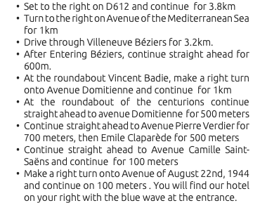 Set to the right on D612 and continue for 3.8km Turn to the right on Avenue of the Mediterranean Sea for 1km Drive through Villeneuve Béziers for 3.2km. After Entering Béziers, continue straight ahead for 600m. At the roundabout Vincent Badie, make a right turn onto Avenue Domitienne and continue for 1km At the roundabout of the centurions continue straight ahead to avenue Domitienne for 500 meters Continue straight ahead to Avenue Pierre Verdier for 700 meters, then Emile Claparède for 500 meters Continue straight ahead to Avenue Camille Saint-Saëns and continue for 100 meters Make a right turn onto Avenue of August 22nd, 1944 and continue on 100 meters . You will find our hotel on your right with the blue wave at the entrance.