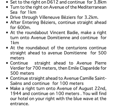 Set to the right on D612 and continue for 3.8km Turn to the right on Avenue of the Mediterranean Sea for 1km Drive through Villeneuve Béziers for 3.2km. After Entering Béziers, continue straight ahead for 600m. At the roundabout Vincent Badie, make a right turn onto Avenue Domitienne and continue for 1km At the roundabout of the centurions continue straight ahead to avenue Domitienne for 500 meters Continue straight ahead to Avenue Pierre Verdier for 700 meters, then Emile Claparède for 500 meters Continue straight ahead to Avenue Camille Saint-Saëns and continue for 100 meters Make a right turn onto Avenue of August 22nd, 1944 and continue on 100 meters . You will find our hotel on your right with the blue wave at the entrance.