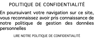 POLITIQUE DE CONFIDENTIALITÉ En poursuivant votre navigation sur ce site, vous reconnaissez avoir pris connaissance de notre politique de gestion des données personnelles LIRE NOTRE POLITIQUE DE CONFIDENTIALITÉ