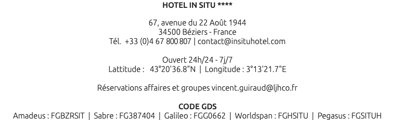 HOTEL IN SITU **** 67, avenue du 22 Août 1944 34500 Béziers - France Tél. +33 (0)4 67 800 807 | contact@insituhotel.com Ouvert 24h/24 - 7j/7 Lattitude : 43°20'36.8"N | Longitude : 3°13'21.7"E Réservations affaires et groupes vincent.guiraud@ljhco.fr CODE GDS Amadeus : FGBZRSIT | Sabre : FG387404 | Galileo : FGG0662 | Worldspan : FGHSITU | Pegasus : FGSITUH