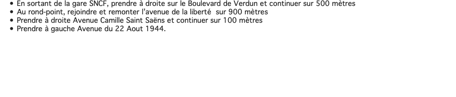 En sortant de la gare SNCF, prendre à droite sur le Boulevard de Verdun et continuer sur 500 mètres Au rond-point, rejoindre et remonter l’avenue de la liberté sur 900 mètres Prendre à droite Avenue Camille Saint Saëns et continuer sur 100 mètres Prendre à gauche Avenue du 22 Aout 1944. 