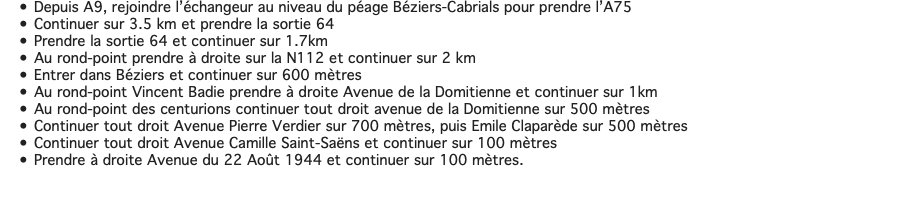 Depuis A9, rejoindre l’échangeur au niveau du péage Béziers-Cabrials pour prendre l’A75 Continuer sur 3.5 km et prendre la sortie 64 Prendre la sortie 64 et continuer sur 1.7km Au rond-point prendre à droite sur la N112 et continuer sur 2 km Entrer dans Béziers et continuer sur 600 mètres Au rond-point Vincent Badie prendre à droite Avenue de la Domitienne et continuer sur 1km Au rond-point des centurions continuer tout droit avenue de la Domitienne sur 500 mètres Continuer tout droit Avenue Pierre Verdier sur 700 mètres, puis Emile Claparède sur 500 mètres Continuer tout droit Avenue Camille Saint-Saëns et continuer sur 100 mètres Prendre à droite Avenue du 22 Août 1944 et continuer sur 100 mètres. 