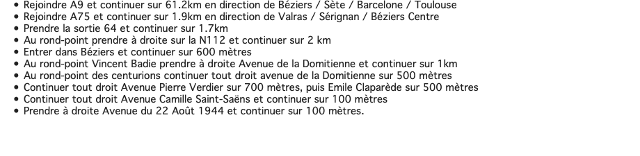 Rejoindre A9 et continuer sur 61.2km en direction de Béziers / Sète / Barcelone / Toulouse Rejoindre A75 et continuer sur 1.9km en direction de Valras / Sérignan / Béziers Centre Prendre la sortie 64 et continuer sur 1.7km Au rond-point prendre à droite sur la N112 et continuer sur 2 km Entrer dans Béziers et continuer sur 600 mètres Au rond-point Vincent Badie prendre à droite Avenue de la Domitienne et continuer sur 1km Au rond-point des centurions continuer tout droit avenue de la Domitienne sur 500 mètres Continuer tout droit Avenue Pierre Verdier sur 700 mètres, puis Emile Claparède sur 500 mètres Continuer tout droit Avenue Camille Saint-Saëns et continuer sur 100 mètres Prendre à droite Avenue du 22 Août 1944 et continuer sur 100 mètres. 