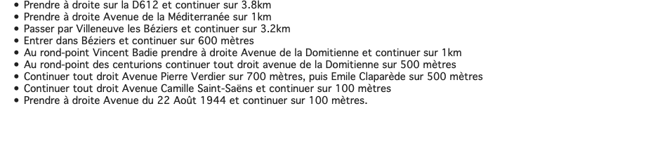 Prendre à droite sur la D612 et continuer sur 3.8km Prendre à droite Avenue de la Méditerranée sur 1km Passer par Villeneuve les Béziers et continuer sur 3.2km Entrer dans Béziers et continuer sur 600 mètres Au rond-point Vincent Badie prendre à droite Avenue de la Domitienne et continuer sur 1km Au rond-point des centurions continuer tout droit avenue de la Domitienne sur 500 mètres Continuer tout droit Avenue Pierre Verdier sur 700 mètres, puis Emile Claparède sur 500 mètres Continuer tout droit Avenue Camille Saint-Saëns et continuer sur 100 mètres Prendre à droite Avenue du 22 Août 1944 et continuer sur 100 mètres. 