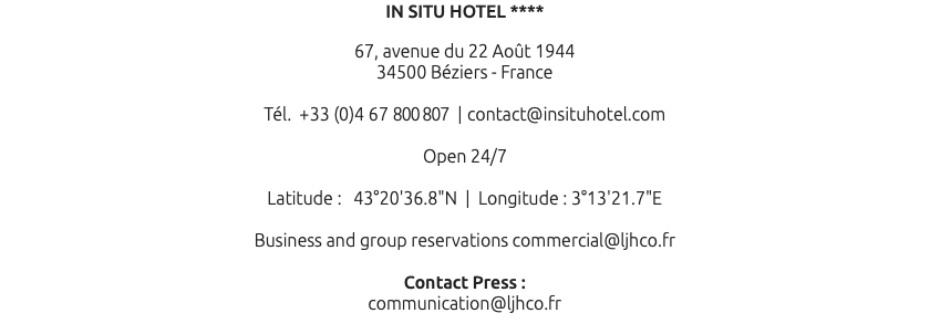 IN SITU HOTEL **** 67, avenue du 22 Août 1944 34500 Béziers - France Tél. +33 (0)4 67 800 807 | contact@insituhotel.com Open 24/7 Latitude : 43°20'36.8"N | Longitude : 3°13'21.7"E Business and group reservations commercial@ljhco.fr Contact Press : communication@ljhco.fr 