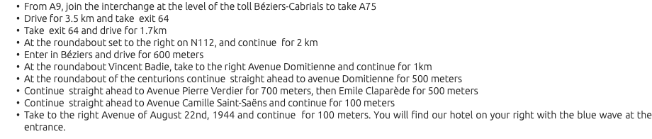 From A9, join the interchange at the level of the toll Béziers-Cabrials to take A75 Drive for 3.5 km and take exit 64 Take exit 64 and drive for 1.7km At the roundabout set to the right on N112, and continue for 2 km Enter in Béziers and drive for 600 meters At the roundabout Vincent Badie, take to the right Avenue Domitienne and continue for 1km At the roundabout of the centurions continue straight ahead to avenue Domitienne for 500 meters Continue straight ahead to Avenue Pierre Verdier for 700 meters, then Emile Claparède for 500 meters Continue straight ahead to Avenue Camille Saint-Saëns and continue for 100 meters Take to the right Avenue of August 22nd, 1944 and continue for 100 meters. You will find our hotel on your right with the blue wave at the entrance.
